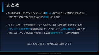 V F X S T U D Y G R O U P©2019 SQUARE ENIX CO., LTD. All Rights Reserved.
• 当初UE4は「アクションゲームは難しいのでは？」と思われていたが
プログラマがかなり手を入れて改善してくれた
• ランドスケープや自動コリジョンなど、新しい芽は出てきているが
コリジョンは手触りの部分なので、どうしても人間に頼ってしまった
特に広いマップは品質を担保するのが大変だった →次への課題
以上となります、参考に成れば幸いです
まとめ
 