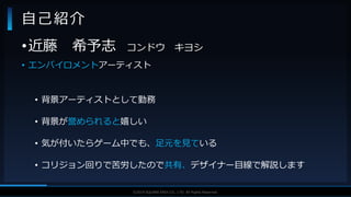V F X S T U D Y G R O U P©2019 SQUARE ENIX CO., LTD. All Rights Reserved.
•近藤 希予志 コンドウ キヨシ
• エンバイロメントアーティスト
• 背景アーティストとして勤務
• 背景が誉められると嬉しい
• 気が付いたらゲーム中でも、足元を見ている
• コリジョン回りで苦労したので共有、デザイナー目線で解説します
自己紹介
 