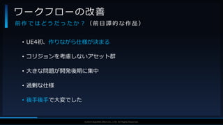 V F X S T U D Y G R O U P©2019 SQUARE ENIX CO., LTD. All Rights Reserved.
• UE4初、作りながら仕様が決まる
• コリジョンを考慮しないアセット群
• 大きな問題が開発後期に集中
• 過剰な仕様
• 後手後手で大変でした
ワークフローの改善
前 作 で は ど う だ っ た か ？ （ 前 日 譚 的 な 作 品 ）
 