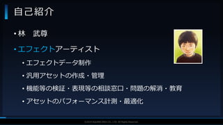 V F X S T U D Y G R O U P©2019 SQUARE ENIX CO., LTD. All Rights Reserved.
• 林 武尊
• エフェクトアーティスト
• エフェクトデータ制作
• 汎用アセットの作成・管理
• 機能等の検証・表現等の相談窓口・問題の解消・教育
• アセットのパフォーマンス計測・最適化
自己紹介
 