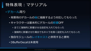V F X S T U D Y G R O U P©2019 SQUARE ENIX CO., LTD. All Rights Reserved.
• デカール周り
• 背景用のデカールの後に描画するよう対応してもらった
• キャラクターは基本的にデカールの影響OFF
• 全てに強制的に影響させる設定を入れてもらった
• 強制的に影響させた場合でもキャラを除く設定も入れてもらった
• 独自モジュールのレイキャストと併用すると便利
• DBufferDecalは未使用
特殊表現：マテリアル
 