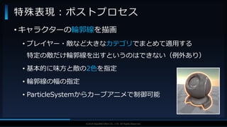 V F X S T U D Y G R O U P©2019 SQUARE ENIX CO., LTD. All Rights Reserved.
• キャラクターの輪郭線を描画
• プレイヤー・敵など大きなカテゴリでまとめて適用する
特定の敵だけ輪郭線を出すというのはできない（例外あり）
• 基本的に味方と敵の2色を指定
• 輪郭線の幅の指定
• ParticleSystemからカーブアニメで制御可能
特殊表現：ポストプロセス
 