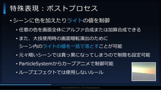 V F X S T U D Y G R O U P©2019 SQUARE ENIX CO., LTD. All Rights Reserved.
• シーンに色を加えたりライトの値を制御
• 任意の色を画面全体にアルファ合成または加算合成できる
• また、大技使用時の画面暗転演出のために
シーン内のライトの値を一括で落とすことが可能
• 元々暗いシーンでは真っ黒になってしまうので制限も設定可能
• ParticleSystemからカーブアニメで制御可能
• ループエフェクトでは使用しないルール
特殊表現：ポストプロセス
 