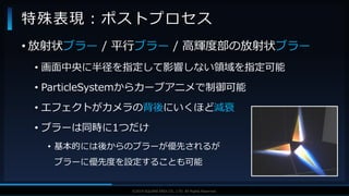 V F X S T U D Y G R O U P©2019 SQUARE ENIX CO., LTD. All Rights Reserved.
• 放射状ブラー / 平行ブラー / 高輝度部の放射状ブラー
• 画面中央に半径を指定して影響しない領域を指定可能
• ParticleSystemからカーブアニメで制御可能
• エフェクトがカメラの背後にいくほど減衰
• ブラーは同時に1つだけ
• 基本的には後からのブラーが優先されるが
ブラーに優先度を設定することも可能
特殊表現：ポストプロセス
 