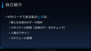 V F X S T U D Y G R O U P©2019 SQUARE ENIX CO., LTD. All Rights Reserved.
• VFXリードである私の上司は‥
• 要となる部分のデータ制作
• クオリティの担保（全員のデータのチェック）
• 人員のアサイン
• スケジュール管理
自己紹介
 
