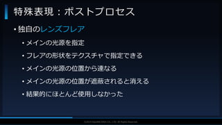 V F X S T U D Y G R O U P©2019 SQUARE ENIX CO., LTD. All Rights Reserved.
• 独自のレンズフレア
• メインの光源を指定
• フレアの形状をテクスチャで指定できる
• メインの光源の位置から連なる
• メインの光源の位置が遮蔽されると消える
• 結果的にほとんど使用しなかった
特殊表現：ポストプロセス
 