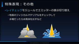 V F X S T U D Y G R O U P©2019 SQUARE ENIX CO., LTD. All Rights Reserved.
• レイチェックモジュールでエミッターの表示切り替え
• 地面のフィジカルマテリアルをチェックして
水場だったら水飛沫を出すなど
特殊表現：その他
 