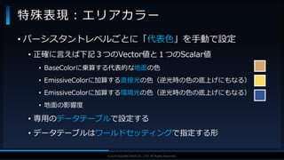 V F X S T U D Y G R O U P©2019 SQUARE ENIX CO., LTD. All Rights Reserved.
• パーシスタントレベルごとに「代表色」を手動で設定
• 正確に言えば下記３つのVector値と１つのScalar値
• BaseColorに乗算する代表的な地面の色
• EmissiveColorに加算する直接光の色（逆光時の色の底上げにもなる）
• EmissiveColorに加算する環境光の色（逆光時の色の底上げにもなる）
• 地面の影響度
• 専用のデータテーブルで設定する
• データテーブルはワールドセッティングで指定する形
特殊表現：エリアカラー
 