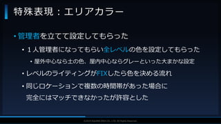 V F X S T U D Y G R O U P©2019 SQUARE ENIX CO., LTD. All Rights Reserved.
• 管理者を立てて設定してもらった
• １人管理者になってもらい全レベルの色を設定してもらった
• 屋外中心なら土の色、屋内中心ならグレーといった大まかな設定
• レベルのライティングがFIXしたら色を決める流れ
• 同じロケーションで複数の時間帯があった場合に
完全にはマッチできなかったが許容とした
特殊表現：エリアカラー
 