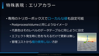 V F X S T U D Y G R O U P©2019 SQUARE ENIX CO., LTD. All Rights Reserved.
• 専用のトリガーボックスでローカルな値も設定可能
• PostprocessVolumeと同じようなイメージ
• 代表色はそのレベルのデータテーブルに同じように設定
• エフェクト発生時に色を与えるだけで更新は無し
• 管理コストから極力使用しない方針
特殊表現：エリアカラー
 