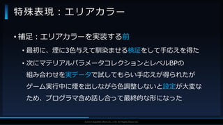V F X S T U D Y G R O U P©2019 SQUARE ENIX CO., LTD. All Rights Reserved.
• 補足：エリアカラーを実装する前
• 最初に、煙に3色与えて馴染ませる検証をして手応えを得た
• 次にマテリアルパラメータコレクションとレベルBPの
組み合わせを実データで試してもらい手応えが得られたが
ゲーム実行中に煙を出しながら色調整しないと設定が大変な
ため、プログラマ含め話し合って最終的な形になった
特殊表現：エリアカラー
 