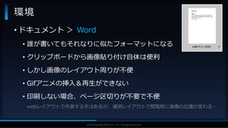 V F X S T U D Y G R O U P©2019 SQUARE ENIX CO., LTD. All Rights Reserved.
環境
• ドキュメント ＞ Word
• 誰が書いてもそれなりに似たフォーマットになる
• クリップボードから画像貼り付け自体は便利
• しかし画像のレイアウト周りが不便
• Gifアニメの挿入＆再生ができない
• 印刷しない場合、ページ区切りが不要で不便
webレイアウトで作業する手はあるが、通常レイアウトで閲覧時に画像の位置が変わる‥
 