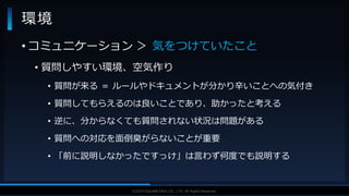 V F X S T U D Y G R O U P©2019 SQUARE ENIX CO., LTD. All Rights Reserved.
環境
• コミュニケーション ＞ 気をつけていたこと
• 質問しやすい環境、空気作り
• 質問が来る ＝ ルールやドキュメントが分かり辛いことへの気付き
• 質問してもらえるのは良いことであり、助かったと考える
• 逆に、分からなくても質問されない状況は問題がある
• 質問への対応を面倒臭がらないことが重要
• 「前に説明しなかったですっけ」は言わず何度でも説明する
 