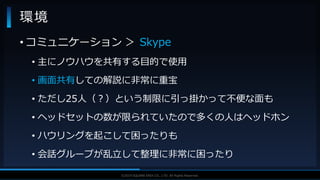 V F X S T U D Y G R O U P©2019 SQUARE ENIX CO., LTD. All Rights Reserved.
環境
• コミュニケーション ＞ Skype
• 主にノウハウを共有する目的で使用
• 画面共有しての解説に非常に重宝
• ただし25人（？）という制限に引っ掛かって不便な面も
• ヘッドセットの数が限られていたので多くの人はヘッドホン
• ハウリングを起こして困ったりも
• 会話グループが乱立して整理に非常に困ったり
 