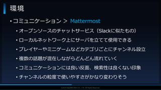 V F X S T U D Y G R O U P©2019 SQUARE ENIX CO., LTD. All Rights Reserved.
環境
• コミュニケーション ＞ Mattermost
• オープンソースのチャットサービス（Slackに似たもの）
• ローカルネットワーク上にサーバを立てて使用できる
• プレイヤーやミニゲームなどカテゴリごとにチャンネル設立
• 複数の話題が混在しながらどんどん流れていく
• コミュニケーションには良い反面、検索性は良くない印象
• チャンネルの粒度で使いやすさがかなり変わりそう
 