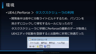 V F X S T U D Y G R O U P©2019 SQUARE ENIX CO., LTD. All Rights Reserved.
環境
• UE4とPerforce ＞ タスクスケジューラの利用
• 開発後半は夜中に分散ライトビルドするため、パソコンを
消さずにロックして帰宅するルールになったので
タスクスケジューラに早朝にPerforceの最新のデータ取得と
UE4エディタ起動を登録すると出勤時に非常に快適だった
 
