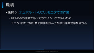 V F X S T U D Y G R O U P©2019 SQUARE ENIX CO., LTD. All Rights Reserved.
環境
• 機材 ＞ デュアル・トリプルモニタでの作業
• UE4のみの作業であってもウインドウが多いため
モニタ1台だと切り替え操作を挟んでかなり作業効率が落ちる
 