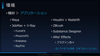 V F X S T U D Y G R O U P©2019 SQUARE ENIX CO., LTD. All Rights Reserved.
環境
• 機材 ＞ アプリケーション
• Maya
• 3dsMax + V-Ray
• FumeFX
• PhoenixFD
• Krakatoa
• RayFire
• Houdini + Redshift
• ZBrush
• Substance Desginer
• After Effects
• プラグイン色々
‥全ソフトをフル活用‥とまではいっていない
 