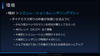 V F X S T U D Y G R O U P©2019 SQUARE ENIX CO., LTD. All Rights Reserved.
環境
• 機材 ＞シミュレーション＆レンダリングマシン
• ダイナミクス周りの作業が快適になるように
• かなり高スペックのマシンを何台か購入してもらった
• 48スレッド（24コア）全て稼働
• 大雑把にシミュレーション時間が４分の１に
• 大雑把にレンダリング時間が４分の１に
• ジョブを投げておいて作業ができるため効率はもっとアップ
 