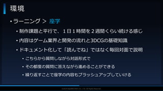 V F X S T U D Y G R O U P©2019 SQUARE ENIX CO., LTD. All Rights Reserved.
• ラーニング ＞ 座学
• 制作課題と平行で、１日１時間を２週間くらい続ける感じ
• 内容はゲーム業界と開発の流れと3DCGの基礎知識
• ドキュメント化して「読んでね」ではなく毎回対面で説明
• こちらから質問しながら対話形式で
• その都度の質問に答えながら進めることができる
• 繰り返すことで座学の内容もブラッシュアップしていける
環境
 