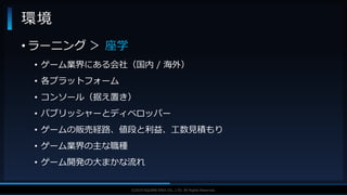 V F X S T U D Y G R O U P©2019 SQUARE ENIX CO., LTD. All Rights Reserved.
• ラーニング ＞ 座学
• ゲーム業界にある会社（国内 / 海外）
• 各プラットフォーム
• コンソール（据え置き）
• パブリッシャーとディベロッパー
• ゲームの販売経路、値段と利益、工数見積もり
• ゲーム業界の主な職種
• ゲーム開発の大まかな流れ
環境
 