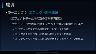 V F X S T U D Y G R O U P©2019 SQUARE ENIX CO., LTD. All Rights Reserved.
• ラーニング ＞ エフェクト制作課題
• エフェクトチーム内の別の方が教育担当
• ヒットマークや武器出現エフェクトを作る課題が3つほど
• ① アセットが全てある状態でヒットマークを作成
• ② テクスチャを作成して武器出現エフェクトを作成
• ③ マテリアルも作成して自由なデザインでヒットマークを作成
環境
 
