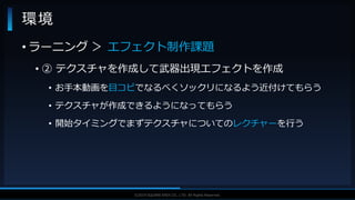 V F X S T U D Y G R O U P©2019 SQUARE ENIX CO., LTD. All Rights Reserved.
• ラーニング ＞ エフェクト制作課題
• ② テクスチャを作成して武器出現エフェクトを作成
• お手本動画を目コピでなるべくソックリになるよう近付けてもらう
• テクスチャが作成できるようになってもらう
• 開始タイミングでまずテクスチャについてのレクチャーを行う
環境
 