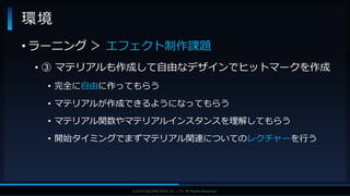 V F X S T U D Y G R O U P©2019 SQUARE ENIX CO., LTD. All Rights Reserved.
• ラーニング ＞ エフェクト制作課題
• ③ マテリアルも作成して自由なデザインでヒットマークを作成
• 完全に自由に作ってもらう
• マテリアルが作成できるようになってもらう
• マテリアル関数やマテリアルインスタンスを理解してもらう
• 開始タイミングでまずマテリアル関連についてのレクチャーを行う
環境
 