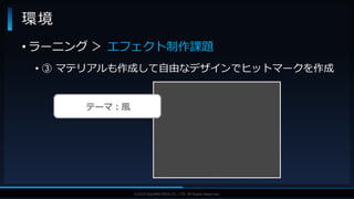 V F X S T U D Y G R O U P©2019 SQUARE ENIX CO., LTD. All Rights Reserved.
• ラーニング ＞ エフェクト制作課題
• ③ マテリアルも作成して自由なデザインでヒットマークを作成
環境
テーマ：風
 