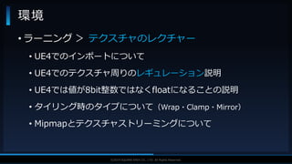 V F X S T U D Y G R O U P©2019 SQUARE ENIX CO., LTD. All Rights Reserved.
• ラーニング ＞ テクスチャのレクチャー
• UE4でのインポートについて
• UE4でのテクスチャ周りのレギュレーション説明
• UE4では値が8bit整数ではなくfloatになることの説明
• タイリング時のタイプについて（Wrap・Clamp・Mirror）
• Mipmapとテクスチャストリーミングについて
環境
 