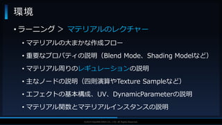 V F X S T U D Y G R O U P©2019 SQUARE ENIX CO., LTD. All Rights Reserved.
• ラーニング ＞ マテリアルのレクチャー
• マテリアルの大まかな作成フロー
• 重要なプロパティの説明（Blend Mode、Shading Modelなど）
• マテリアル周りのレギュレーションの説明
• 主なノードの説明（四則演算やTexture Sampleなど）
• エフェクトの基本構成、UV、DynamicParameterの説明
• マテリアル関数とマテリアルインスタンスの説明
環境
 
