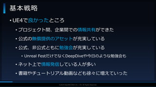 V F X S T U D Y G R O U P©2019 SQUARE ENIX CO., LTD. All Rights Reserved.
基本戦略
• UE4で良かったところ
• プロジェクト間、企業間での情報共有ができた
• 公式の無償提供のアセットが充実している
• 公式、非公式ともに勉強会が充実している
• Unreal FestだけでなくDeepDiveや今日のような勉強会も
• ネット上で情報発信している人が多い
• 書籍やチュートリアル動画なども徐々に増えていった
 