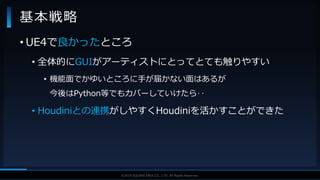V F X S T U D Y G R O U P©2019 SQUARE ENIX CO., LTD. All Rights Reserved.
基本戦略
• UE4で良かったところ
• 全体的にGUIがアーティストにとってとても触りやすい
• 機能面でかゆいところに手が届かない面はあるが
今後はPython等でもカバーしていけたら‥
• Houdiniとの連携がしやすくHoudiniを活かすことができた
 