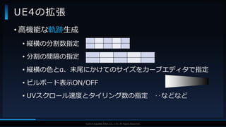 V F X S T U D Y G R O U P©2019 SQUARE ENIX CO., LTD. All Rights Reserved.
UE4の拡張
• 高機能な軌跡生成
• 縦横の分割数指定
• 分割の間隔の指定
• 縦横の色とα、末尾にかけてのサイズをカーブエディタで指定
• ビルボード表示ON/OFF
• UVスクロール速度とタイリング数の指定 ‥などなど
 