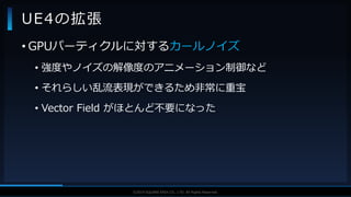 V F X S T U D Y G R O U P©2019 SQUARE ENIX CO., LTD. All Rights Reserved.
UE4の拡張
• GPUパーティクルに対するカールノイズ
• 強度やノイズの解像度のアニメーション制御など
• それらしい乱流表現ができるため非常に重宝
• Vector Field がほとんど不要になった
 