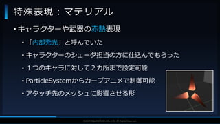 V F X S T U D Y G R O U P©2019 SQUARE ENIX CO., LTD. All Rights Reserved.
• キャラクターや武器の赤熱表現
• 「内部発光」と呼んでいた
• キャラクターのシェーダ担当の方に仕込んでもらった
• １つのキャラに対して２カ所まで設定可能
• ParticleSystemからカーブアニメで制御可能
• アタッチ先のメッシュに影響させる形
特殊表現：マテリアル
 