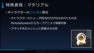 V F X S T U D Y G R O U P©2019 SQUARE ENIX CO., LTD. All Rights Reserved.
• キャラクターのフレネル発光
• キャラクターのシェーダ担当の方が仕込まれたものを
ParticleSystemからカーブアニメで制御可能
• アタッチ先のメッシュに影響させる形
特殊表現：マテリアル
 