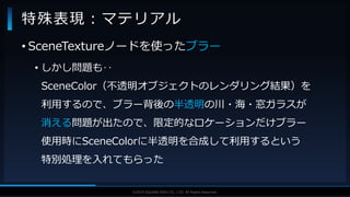 V F X S T U D Y G R O U P©2019 SQUARE ENIX CO., LTD. All Rights Reserved.
• SceneTextureノードを使ったブラー
• しかし問題も‥
SceneColor（不透明オブジェクトのレンダリング結果）を
利用するので、ブラー背後の半透明の川・海・窓ガラスが
消える問題が出たので、限定的なロケーションだけブラー
使用時にSceneColorに半透明を合成して利用するという
特別処理を入れてもらった
特殊表現：マテリアル
 