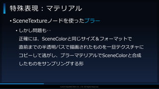 V F X S T U D Y G R O U P©2019 SQUARE ENIX CO., LTD. All Rights Reserved.
• SceneTextureノードを使ったブラー
• しかし問題も‥
正確には、SceneColorと同じサイズ＆フォーマットで
直前までの半透明パスで描画されたものを一旦テクスチャに
コピーして逃がし、ブラーマテリアルでSceneColorと合成
したものをサンプリングする形
特殊表現：マテリアル
 