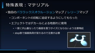 V F X S T U D Y G R O U P©2019 SQUARE ENIX CO., LTD. All Rights Reserved.
• 独自のパララックスオクルージョンマップ / レリーフマップ
• コンポーネントの回転に追従するようにしてもらった
• エフェクトではデカールによる地割れに使用
• 一度に沢山重なったり画面を覆うサイズにならないよう注意喚起
• step数で描画負荷が変わるので注意が必要
特殊表現：マテリアル
 