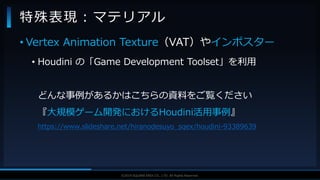 V F X S T U D Y G R O U P©2019 SQUARE ENIX CO., LTD. All Rights Reserved.
• Vertex Animation Texture（VAT）やインポスター
• Houdini の「Game Development Toolset」を利用
どんな事例があるかはこちらの資料をご覧ください
『大規模ゲーム開発におけるHoudini活用事例』
https://www.slideshare.net/hiranodesuyo_sqex/houdini-93389639
特殊表現：マテリアル
 