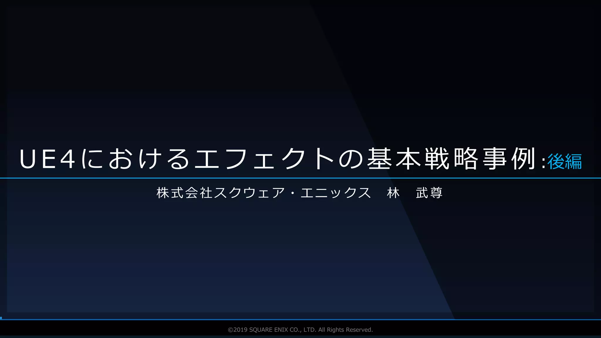 V F X S T U D Y G R O U P©2019 SQUARE ENIX CO., LTD. All Rights Reserved.
株式会社スクウェア・エニックス 林 武尊
U E 4 に お け る エ フ ェ ク ト の 基 本 戦 略 事 例 :後編
 