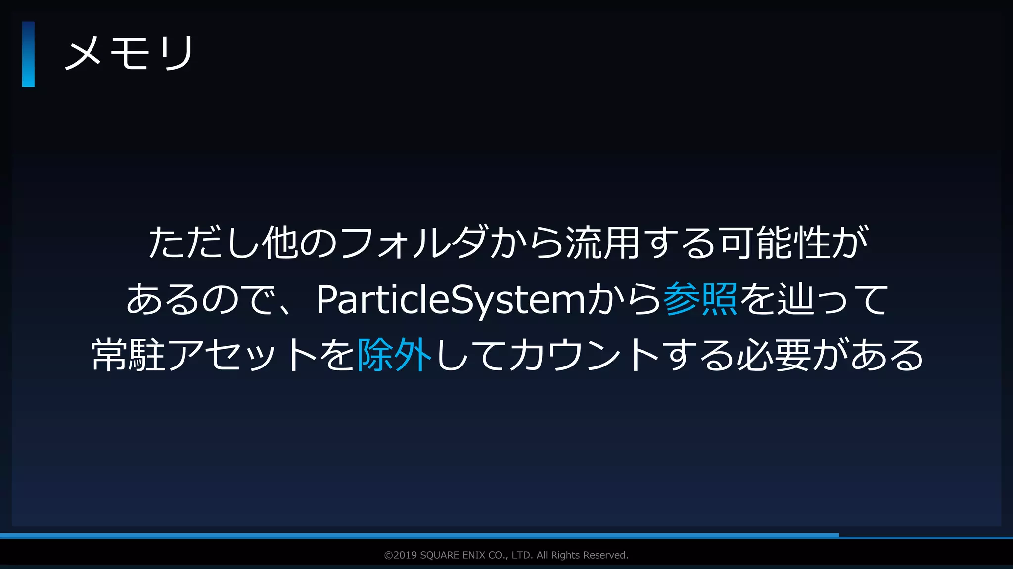 V F X S T U D Y G R O U P©2019 SQUARE ENIX CO., LTD. All Rights Reserved.
メモリ
ただし他のフォルダから流用する可能性が
あるので、ParticleSystemから参照を辿って
常駐アセットを除外してカウントする必要がある
 