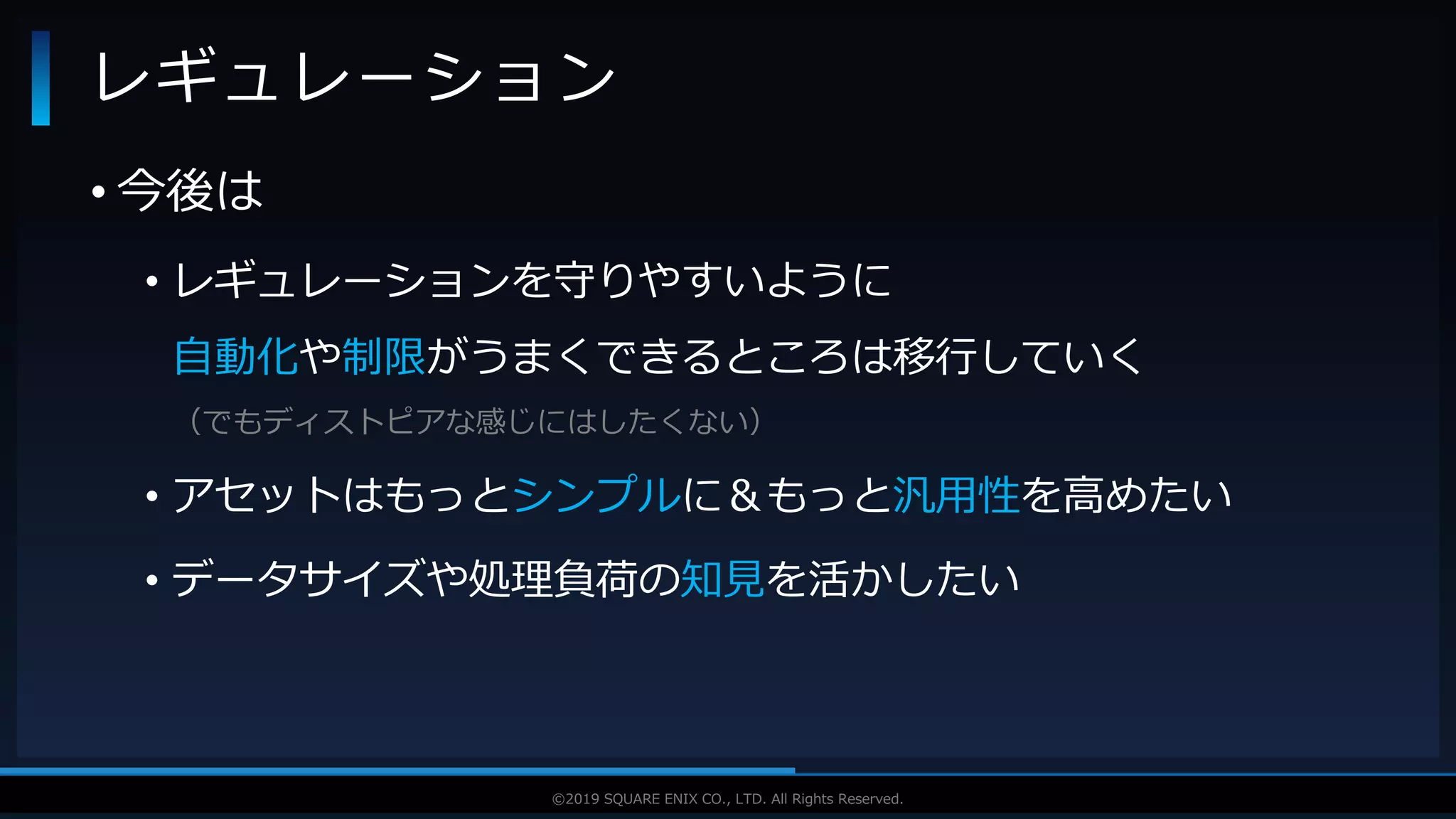 V F X S T U D Y G R O U P©2019 SQUARE ENIX CO., LTD. All Rights Reserved.
• 今後は
• レギュレーションを守りやすいように
自動化や制限がうまくできるところは移行していく
（でもディストピアな感じにはしたくない）
• アセットはもっとシンプルに＆もっと汎用性を高めたい
• データサイズや処理負荷の知見を活かしたい
レギュレーション
 