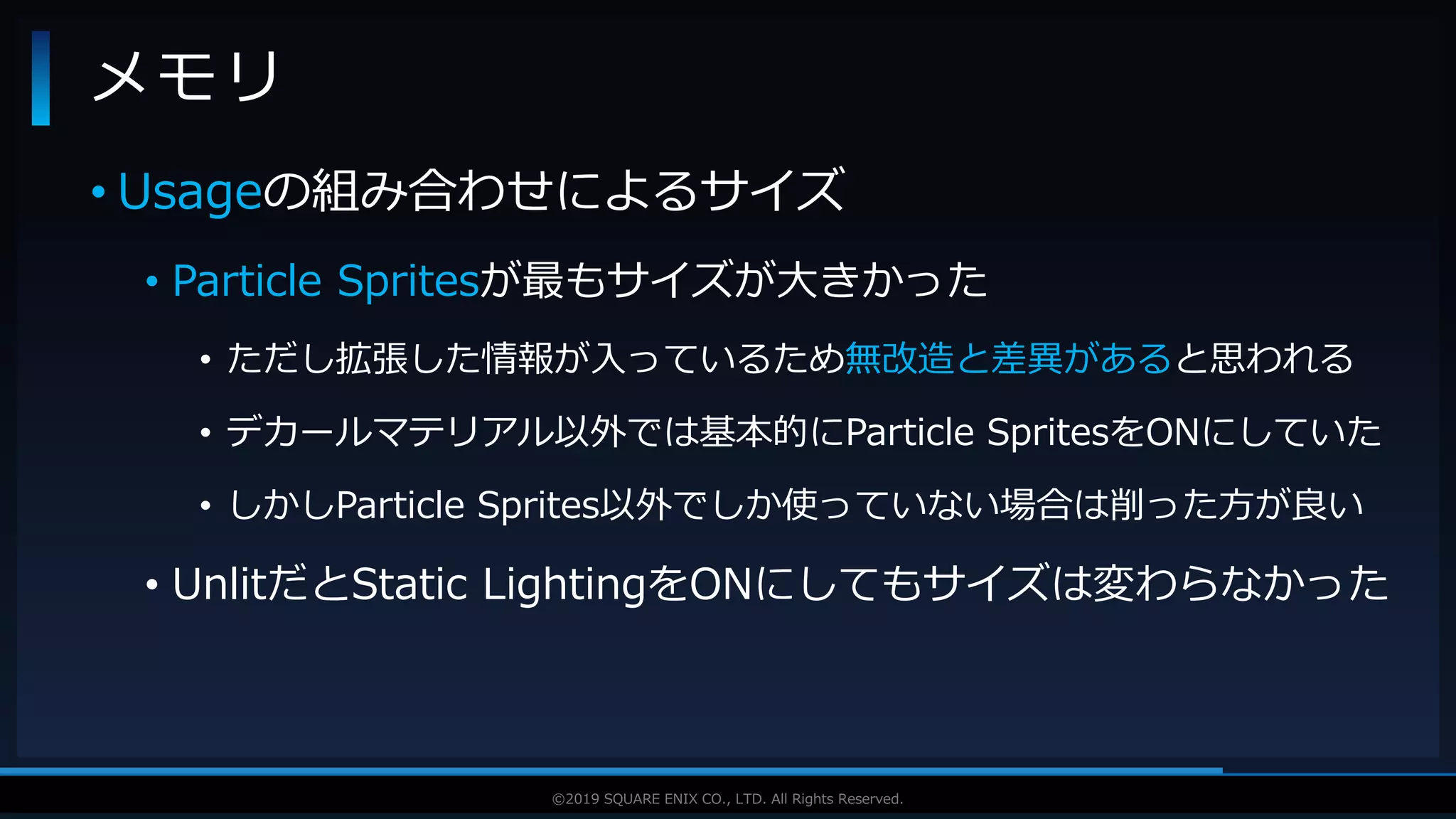 V F X S T U D Y G R O U P©2019 SQUARE ENIX CO., LTD. All Rights Reserved.
• Usageの組み合わせによるサイズ
• Particle Spritesが最もサイズが大きかった
• ただし拡張した情報が入っているため無改造と差異があると思われる
• デカールマテリアル以外では基本的にParticle SpritesをONにしていた
• しかしParticle Sprites以外でしか使っていない場合は削った方が良い
• UnlitだとStatic LightingをONにしてもサイズは変わらなかった
メモリ
 