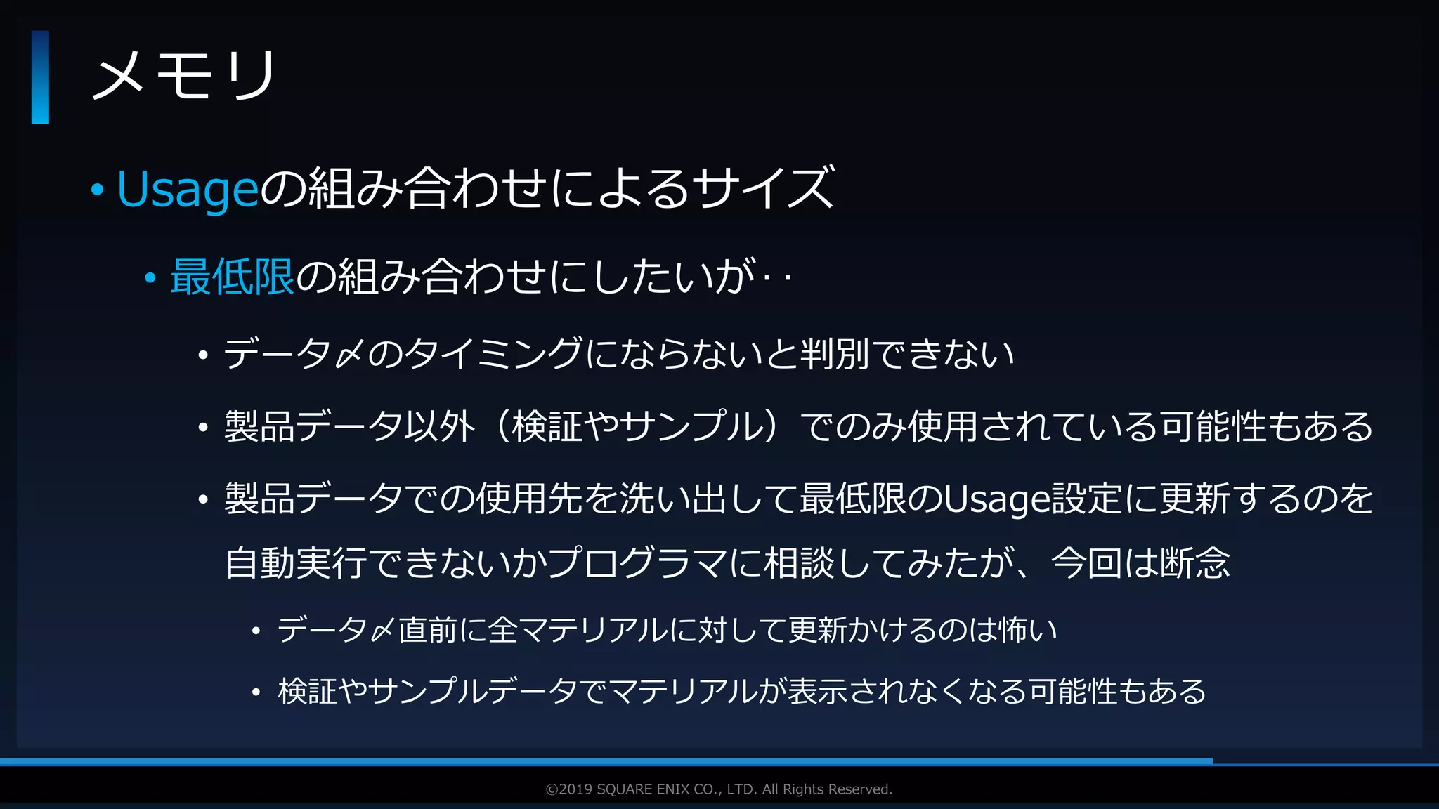 V F X S T U D Y G R O U P©2019 SQUARE ENIX CO., LTD. All Rights Reserved.
• Usageの組み合わせによるサイズ
• 最低限の組み合わせにしたいが‥
• データ〆のタイミングにならないと判別できない
• 製品データ以外（検証やサンプル）でのみ使用されている可能性もある
• 製品データでの使用先を洗い出して最低限のUsage設定に更新するのを
自動実行できないかプログラマに相談してみたが、今回は断念
• データ〆直前に全マテリアルに対して更新かけるのは怖い
• 検証やサンプルデータでマテリアルが表示されなくなる可能性もある
メモリ
 