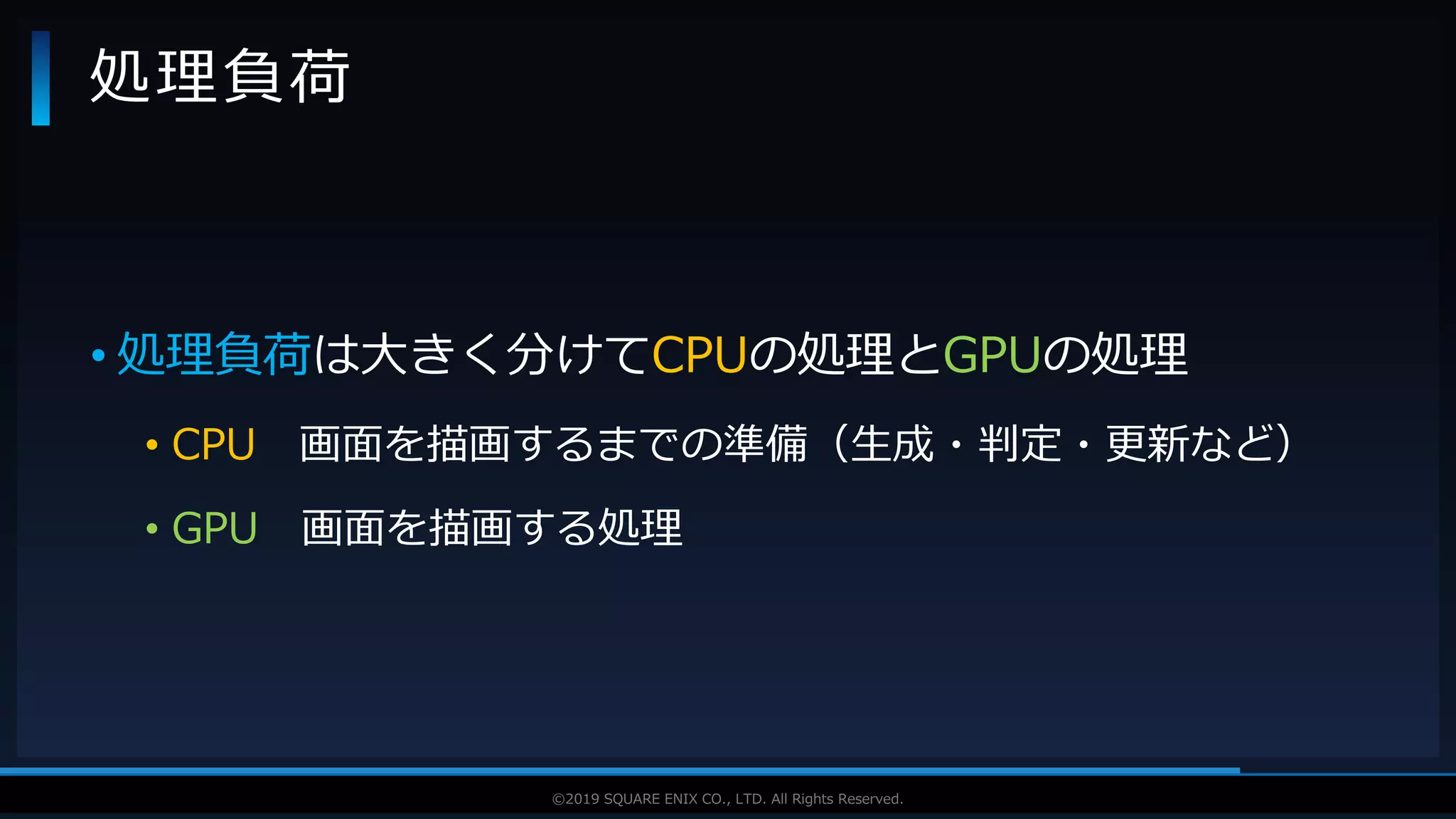 V F X S T U D Y G R O U P©2019 SQUARE ENIX CO., LTD. All Rights Reserved.
• 処理負荷は大きく分けてCPUの処理とGPUの処理
• CPU 画面を描画するまでの準備（生成・判定・更新など）
• GPU 画面を描画する処理
処理負荷
 