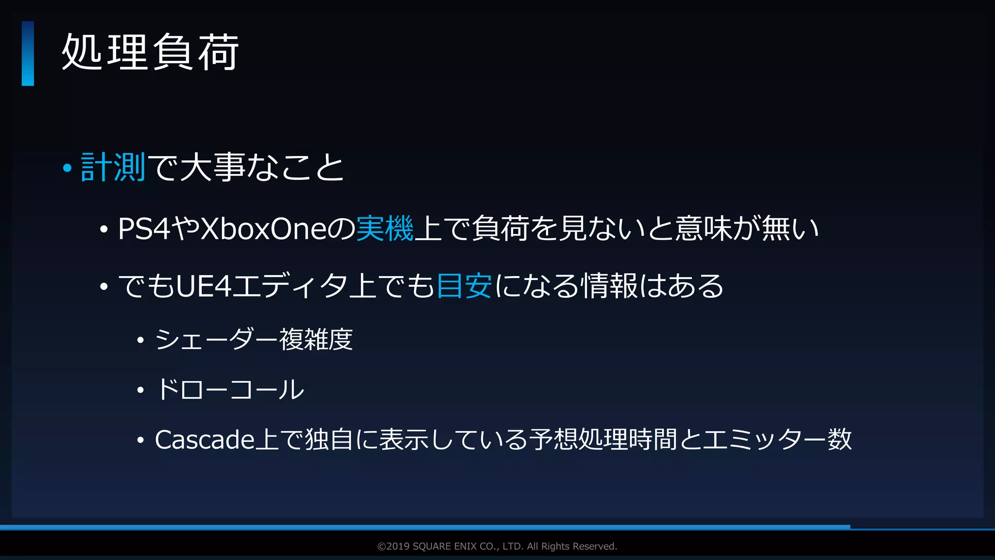 V F X S T U D Y G R O U P©2019 SQUARE ENIX CO., LTD. All Rights Reserved.
• 計測で大事なこと
• PS4やXboxOneの実機上で負荷を見ないと意味が無い
• でもUE4エディタ上でも目安になる情報はある
• シェーダー複雑度
• ドローコール
• Cascade上で独自に表示している予想処理時間とエミッター数
処理負荷
 