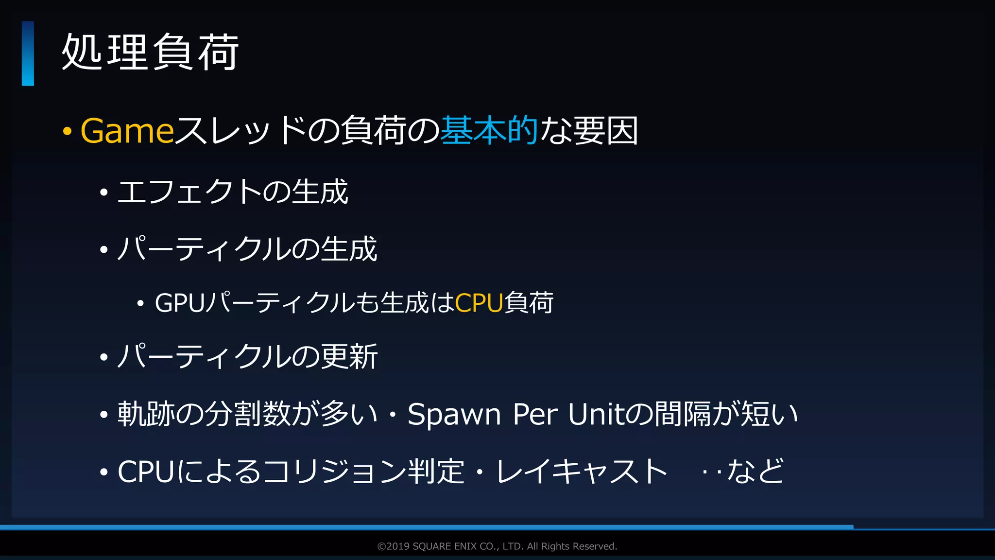 V F X S T U D Y G R O U P©2019 SQUARE ENIX CO., LTD. All Rights Reserved.
• Gameスレッドの負荷の基本的な要因
• エフェクトの生成
• パーティクルの生成
• GPUパーティクルも生成はCPU負荷
• パーティクルの更新
• 軌跡の分割数が多い・Spawn Per Unitの間隔が短い
• CPUによるコリジョン判定・レイキャスト ‥など
処理負荷
 
