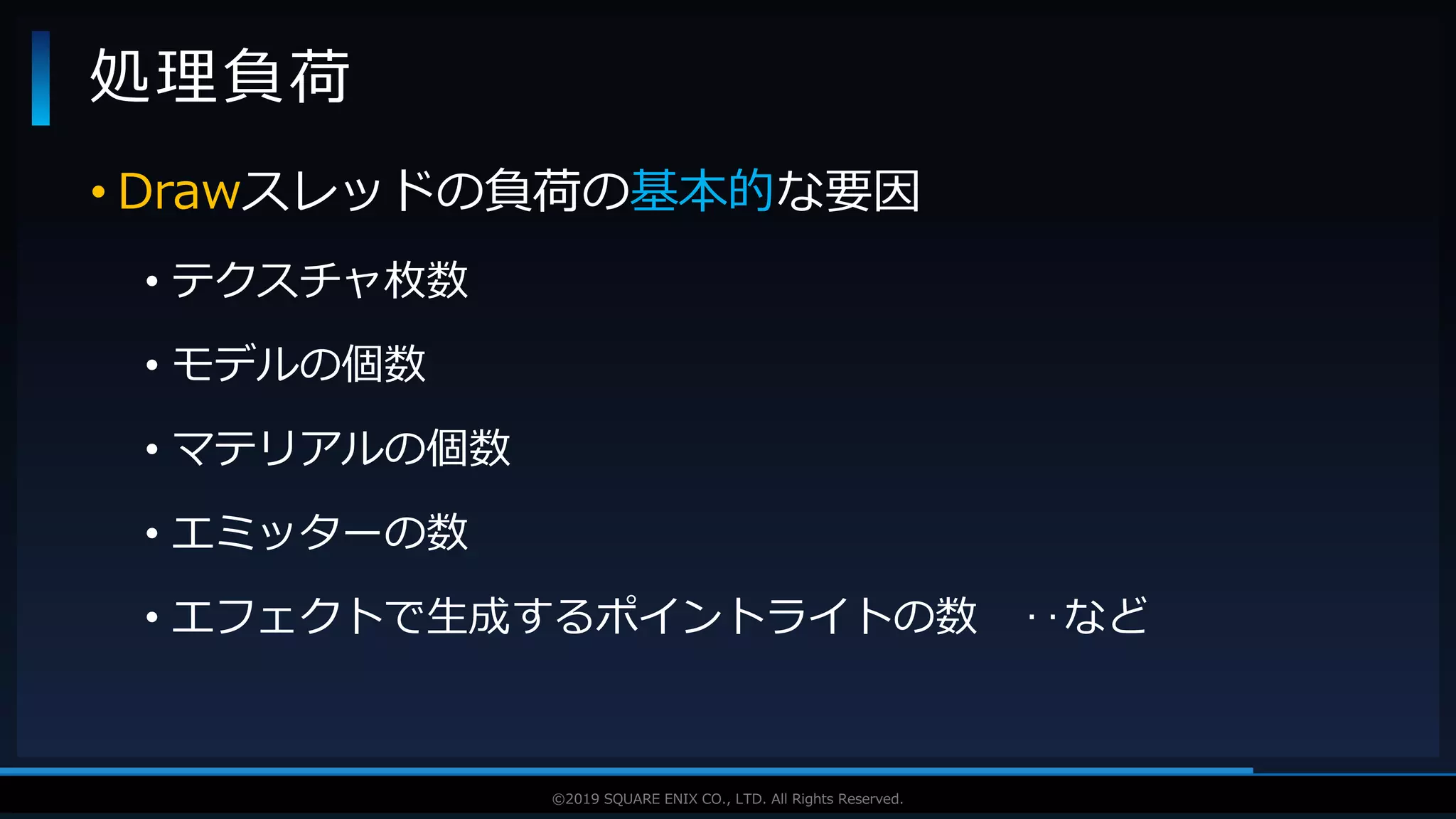 V F X S T U D Y G R O U P©2019 SQUARE ENIX CO., LTD. All Rights Reserved.
• Drawスレッドの負荷の基本的な要因
• テクスチャ枚数
• モデルの個数
• マテリアルの個数
• エミッターの数
• エフェクトで生成するポイントライトの数 ‥など
処理負荷
 